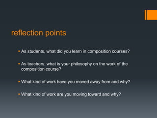  As students, what did you learn in composition courses?
 As teachers, what is your philosophy on the work of the
composition course?
 What kind of work have you moved away from and why?
 What kind of work are you moving toward and why?
reflection points
 