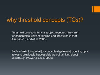 why threshold concepts (TCs)?
Threshold concepts “bind a subject together, [they are]
fundamental to ways of thinking and practicing in that
discipline” (Land et al, 2005).
Each is “akin to a portal [or conceptual gateway], opening up a
new and previously inaccessible way of thinking about
something” (Meyer & Land, 2006).
 