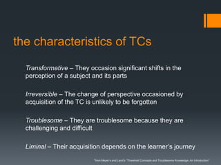 the characteristics of TCs
Transformative – They occasion significant shifts in the
perception of a subject and its parts
Irreversible – The change of perspective occasioned by
acquisition of the TC is unlikely to be forgotten
Troublesome – They are troublesome because they are
challenging and difficult
Liminal – Their acquisition depends on the learner’s journey
*from Meyer’s and Land’s “Threshold Concepts and Troublesome Knowledge: An Introduction”
 