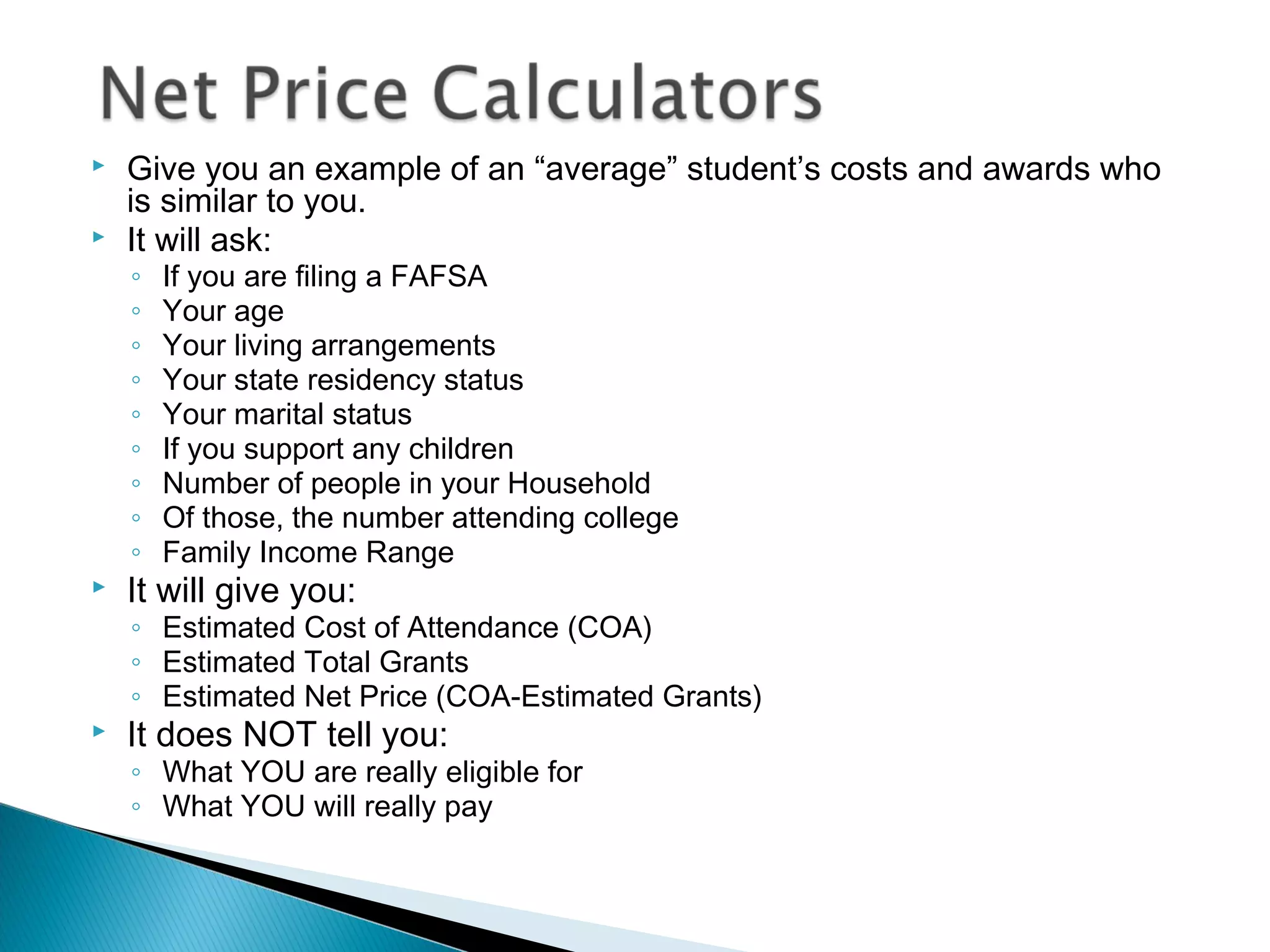    Give you an example of an “average” student’s costs and awards who
    is similar to you.
   It will ask:
    ◦   If you are filing a FAFSA
    ◦   Your age
    ◦   Your living arrangements
    ◦   Your state residency status
    ◦   Your marital status
    ◦   If you support any children
    ◦   Number of people in your Household
    ◦   Of those, the number attending college
    ◦   Family Income Range
   It will give you:
    ◦ Estimated Cost of Attendance (COA)
    ◦ Estimated Total Grants
    ◦ Estimated Net Price (COA-Estimated Grants)
   It does NOT tell you:
    ◦ What YOU are really eligible for
    ◦ What YOU will really pay
 