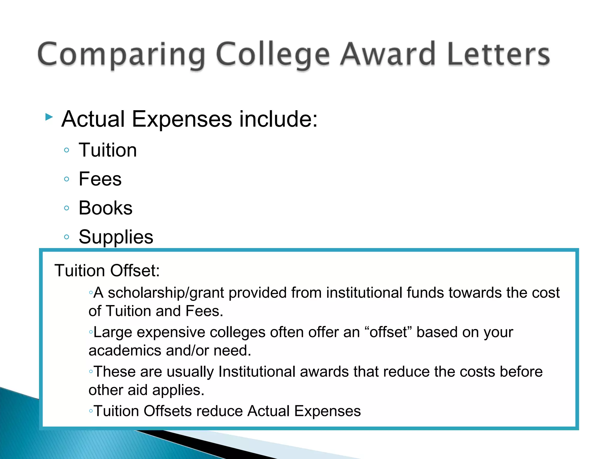    Actual Expenses include:
    ◦   Tuition
    ◦   Fees
    ◦   Books
    ◦   Supplies
Tuition Offset:
         ◦A scholarship/grant provided from institutional funds towards the cost
         of Tuition and Fees.
         ◦Large expensive colleges often offer an “offset” based on your
         academics and/or need.
         ◦These are usually Institutional awards that reduce the costs before
         other aid applies.
         ◦Tuition Offsets reduce Actual Expenses
 