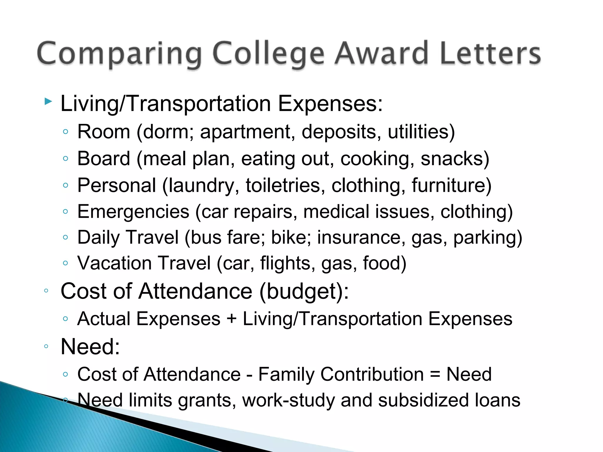    Living/Transportation Expenses:
    ◦   Room (dorm; apartment, deposits, utilities)
    ◦   Board (meal plan, eating out, cooking, snacks)
    ◦   Personal (laundry, toiletries, clothing, furniture)
    ◦   Emergencies (car repairs, medical issues, clothing)
    ◦   Daily Travel (bus fare; bike; insurance, gas, parking)
    ◦   Vacation Travel (car, flights, gas, food)
◦   Cost of Attendance (budget):
    ◦ Actual Expenses + Living/Transportation Expenses
◦   Need:
    ◦ Cost of Attendance - Family Contribution = Need
    ◦ Need limits grants, work-study and subsidized loans
 
