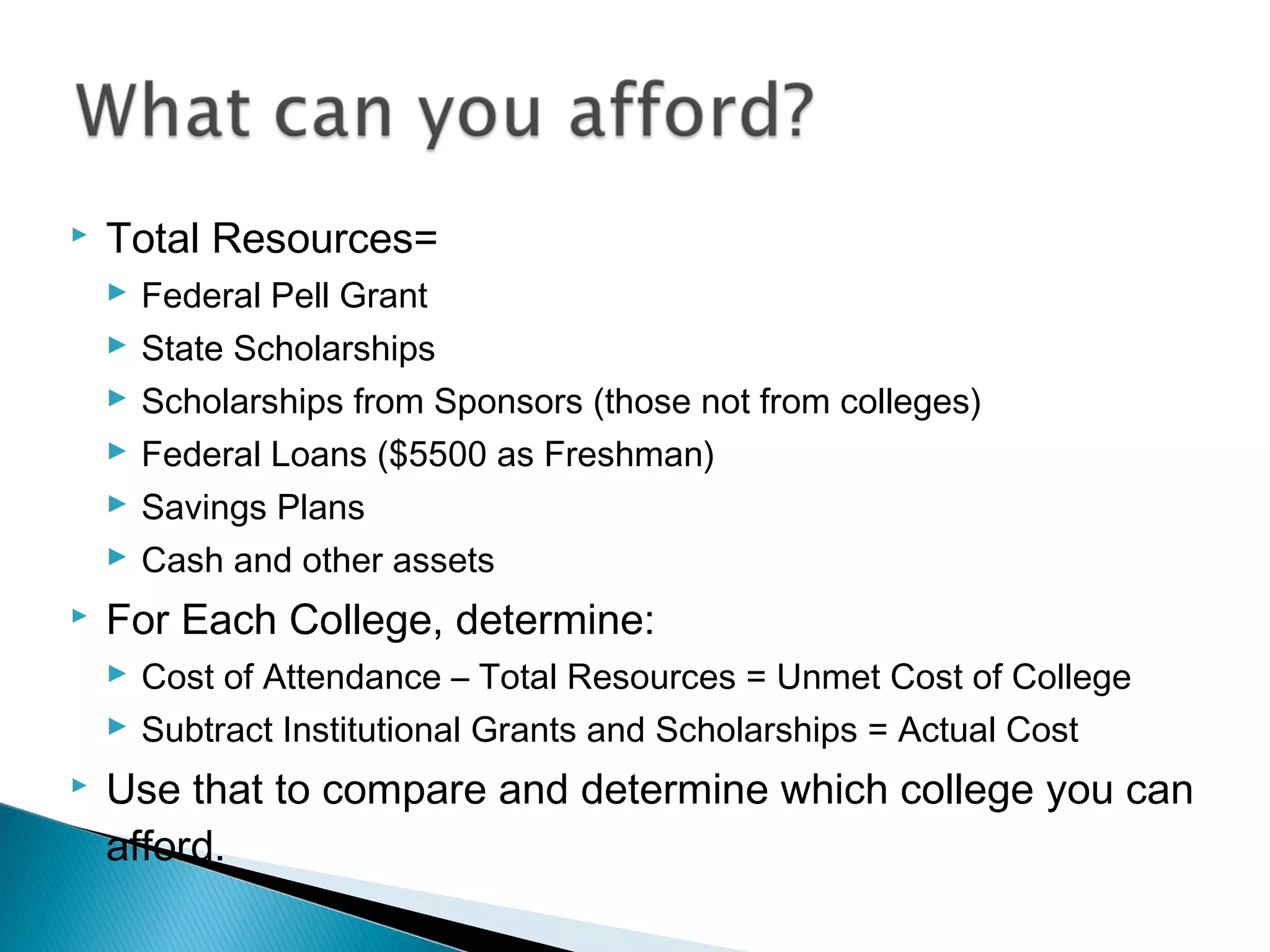    Total Resources=
     Federal Pell Grant
     State Scholarships
     Scholarships from Sponsors (those not from colleges)
     Federal Loans ($5500 as Freshman)
     Savings Plans
     Cash and other assets
   For Each College, determine:
     Cost of Attendance – Total Resources = Unmet Cost of College
     Subtract Institutional Grants and Scholarships = Actual Cost
   Use that to compare and determine which college you can
    afford.
 