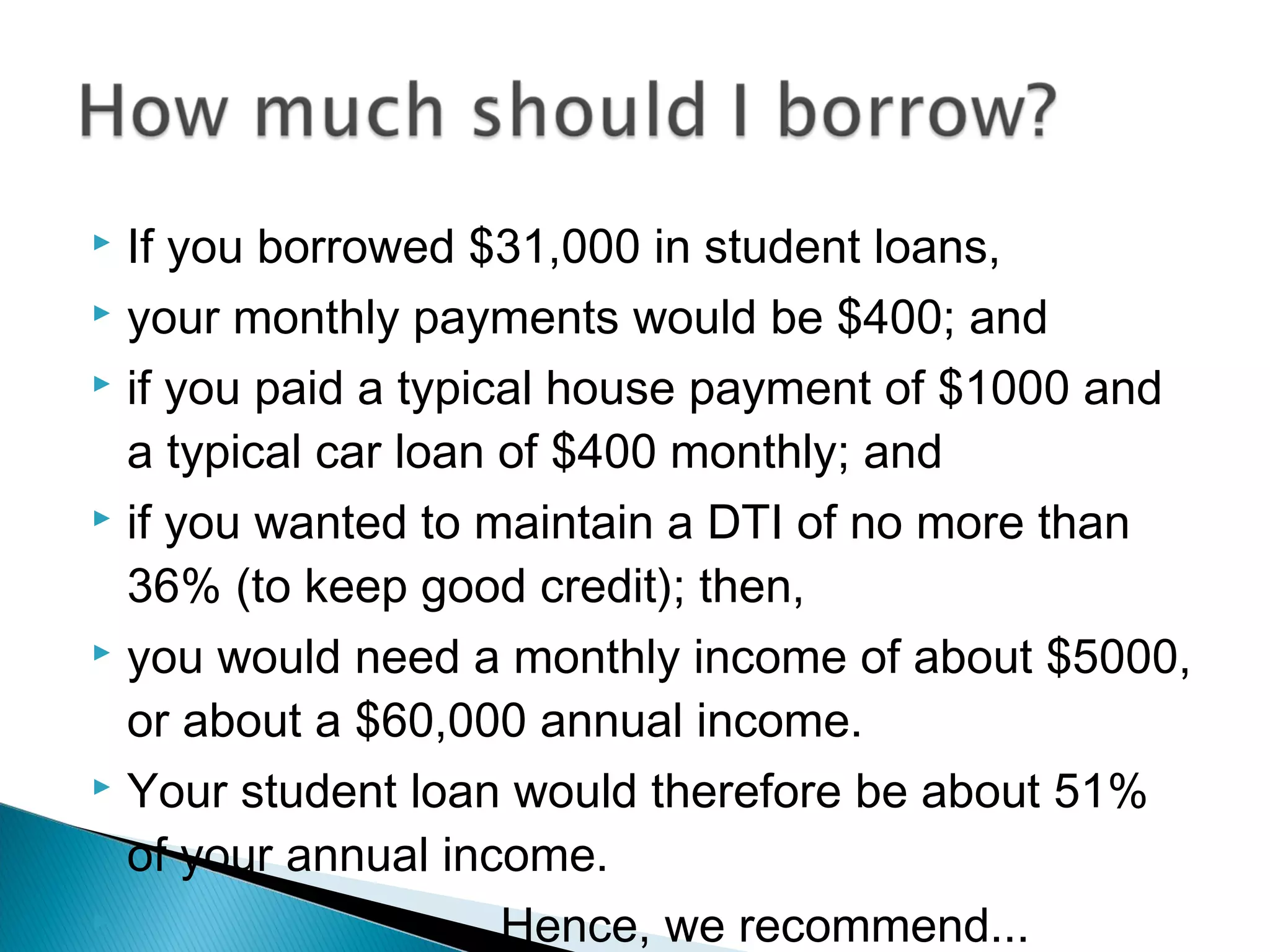  If you borrowed $31,000 in student loans,
 your monthly payments would be $400; and

 if you paid a typical house payment of $1000 and

  a typical car loan of $400 monthly; and
 if you wanted to maintain a DTI of no more than

  36% (to keep good credit); then,
 you would need a monthly income of about $5000,

  or about a $60,000 annual income.
 Your student loan would therefore be about 51%

  of your annual income.
                    Hence, we recommend...
 