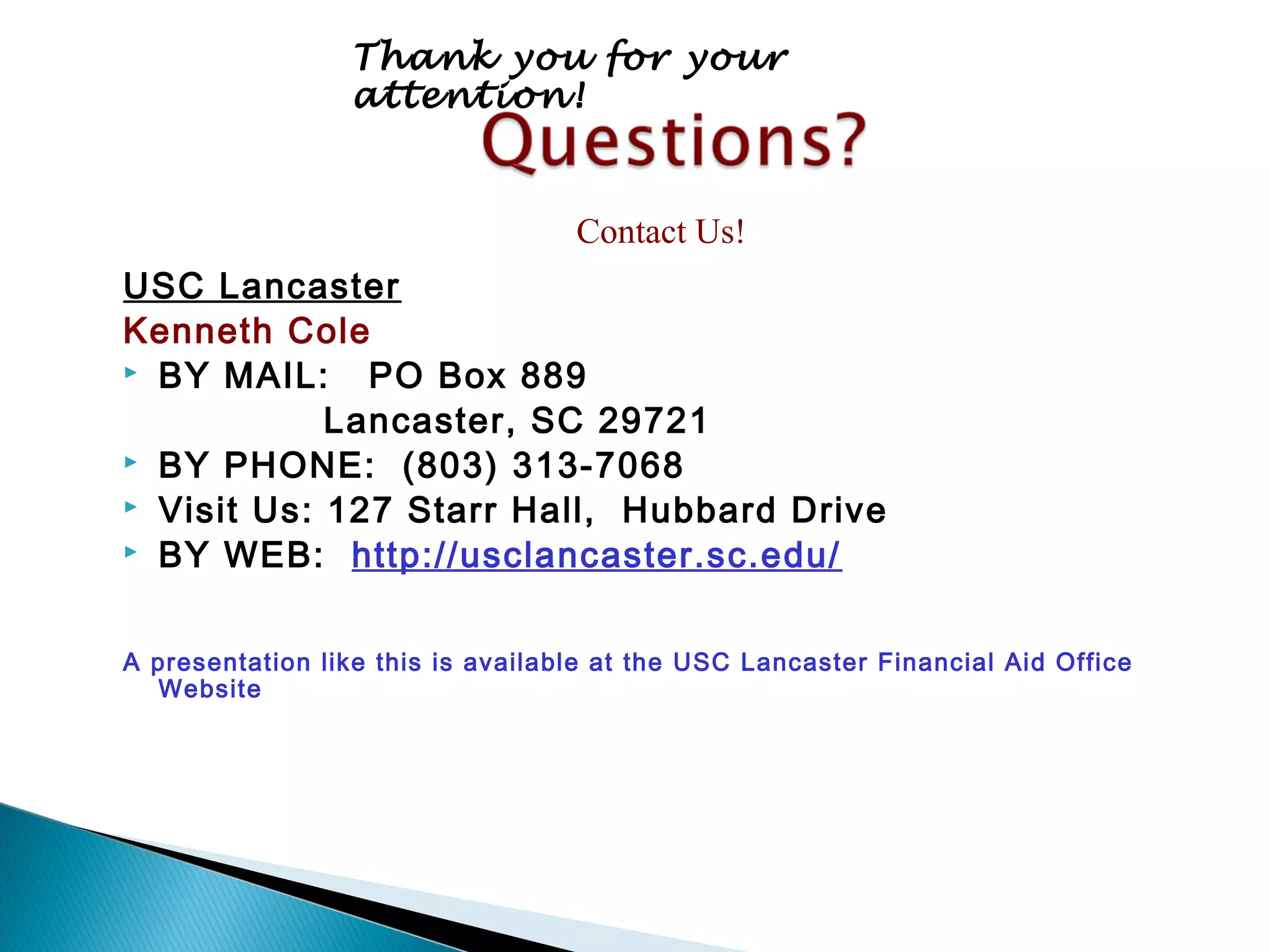 Thank you for your
                 attention!


                                   Contact Us!
USC Lancaster
Kenneth Cole
 BY MAIL:    PO Box 889
            Lancaster, SC 29721
 BY PHONE: (803) 313-7068
 Visit Us: 127 Starr Hall, Hubbard Drive
 BY WEB: http://usclancaster.sc.edu/



A presentation like this is available at the USC Lancaster Financial Aid Office
  Website
 