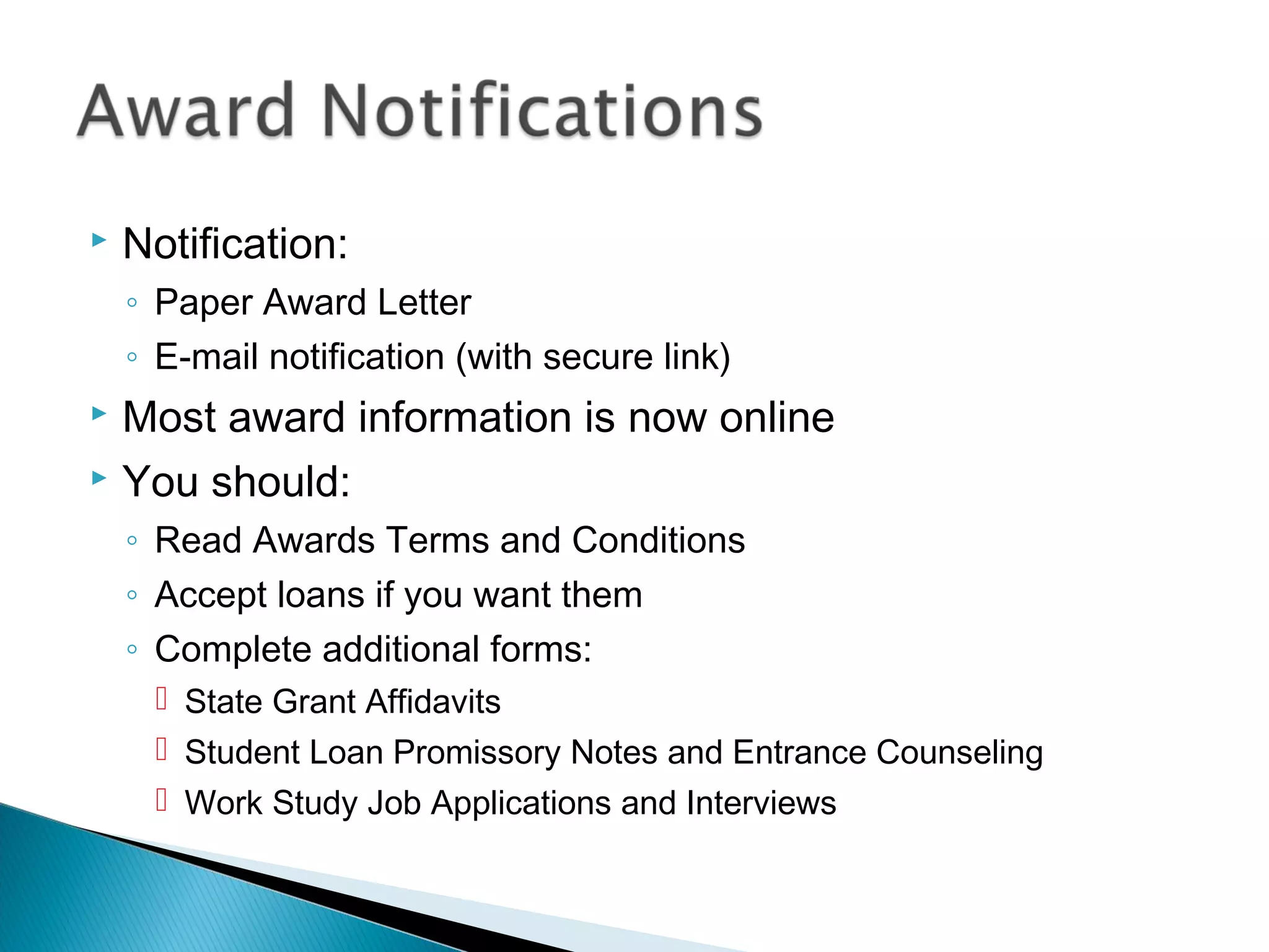    Notification:
    ◦ Paper Award Letter
    ◦ E-mail notification (with secure link)
   Most award information is now online
   You should:
    ◦ Read Awards Terms and Conditions
    ◦ Accept loans if you want them
    ◦ Complete additional forms:
      State Grant Affidavits
      Student Loan Promissory Notes and Entrance Counseling
      Work Study Job Applications and Interviews
 