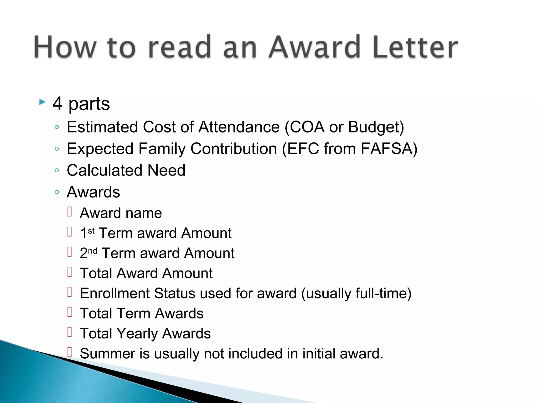    4 parts
    ◦   Estimated Cost of Attendance (COA or Budget)
    ◦   Expected Family Contribution (EFC from FAFSA)
    ◦   Calculated Need
    ◦   Awards
           Award name
           1st Term award Amount
           2nd Term award Amount
           Total Award Amount
           Enrollment Status used for award (usually full-time)
           Total Term Awards
           Total Yearly Awards
           Summer is usually not included in initial award.
 