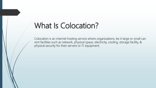 What Is Colocation?
Colocation is an internet hosting service where organizations, be it large or small can
rent facilities such as network, physical space, electricity, cooling, storage facility, &
physical security for their servers or IT equipment.
 