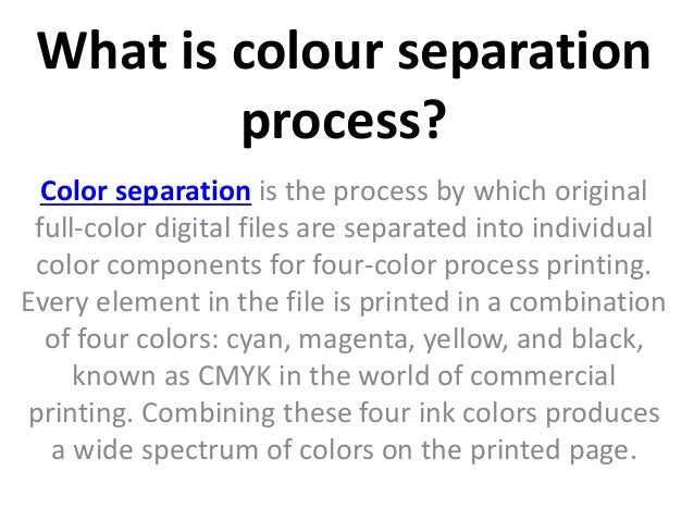What is colour separation
process?
Color separation is the process by which original
full-color digital files are separated into individual
color components for four-color process printing.
Every element in the file is printed in a combination
of four colors: cyan, magenta, yellow, and black,
known as CMYK in the world of commercial
printing. Combining these four ink colors produces
a wide spectrum of colors on the printed page.