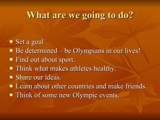 What are we going to do? Set a goal Be determined – be Olympians in our lives! Find out about sport. Think what makes athletes healthy.  Share our ideas. Learn about other countries and make friends. Think of some new Olympic events.  