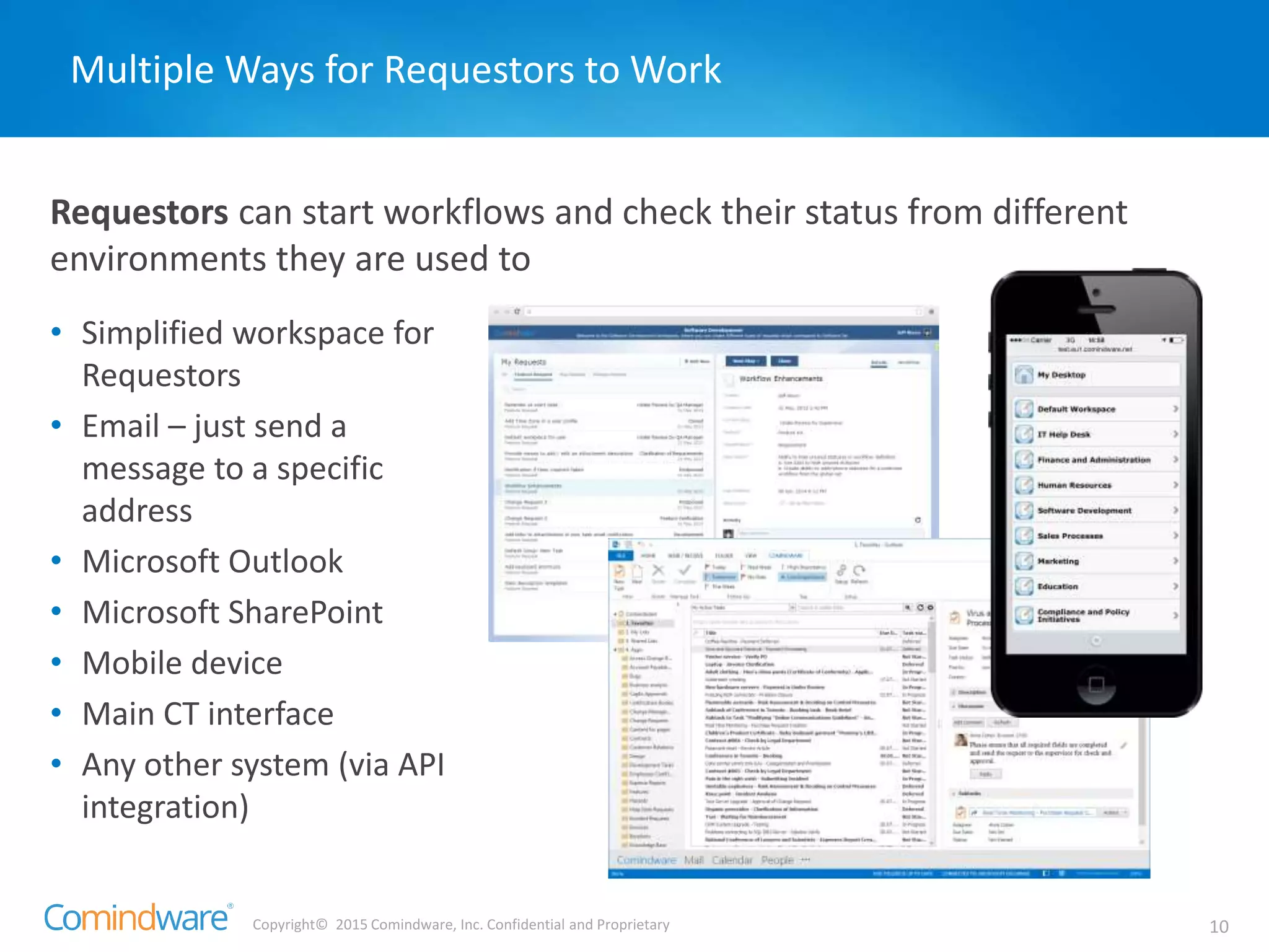 Copyright© 2015 Comindware, Inc. Confidential and Proprietary 10
Requestors can start workflows and check their status from different
environments they are used to
Multiple Ways for Requestors to Work
• Simplified workspace for
Requestors
• Email – just send a
message to a specific
address
• Microsoft Outlook
• Microsoft SharePoint
• Mobile device
• Main CT interface
• Any other system (via API
integration)
 