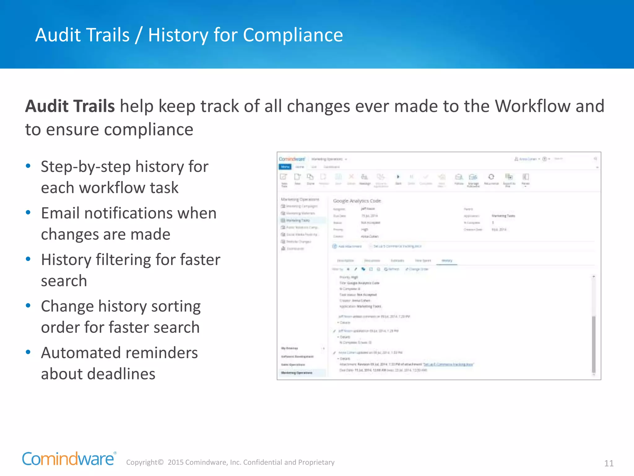 Copyright© 2015 Comindware, Inc. Confidential and Proprietary 11
Audit Trails help keep track of all changes ever made to the Workflow and
to ensure compliance
Audit Trails / History for Compliance
• Step-by-step history for
each workflow task
• Email notifications when
changes are made
• History filtering for faster
search
• Change history sorting
order for faster search
• Automated reminders
about deadlines
 