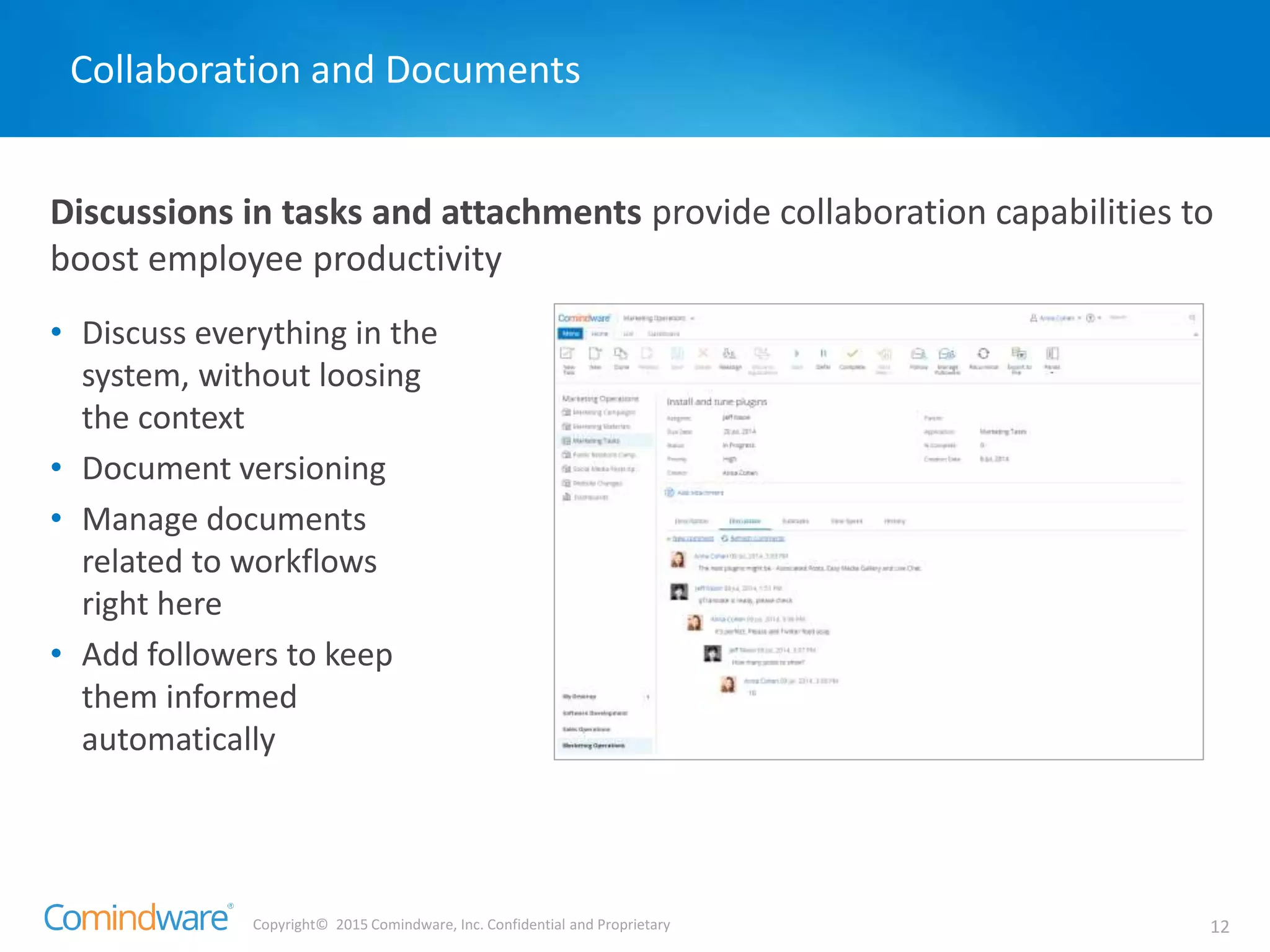 Copyright© 2015 Comindware, Inc. Confidential and Proprietary 12
Discussions in tasks and attachments provide collaboration capabilities to
boost employee productivity
Collaboration and Documents
• Discuss everything in the
system, without loosing
the context
• Document versioning
• Manage documents
related to workflows
right here
• Add followers to keep
them informed
automatically
 