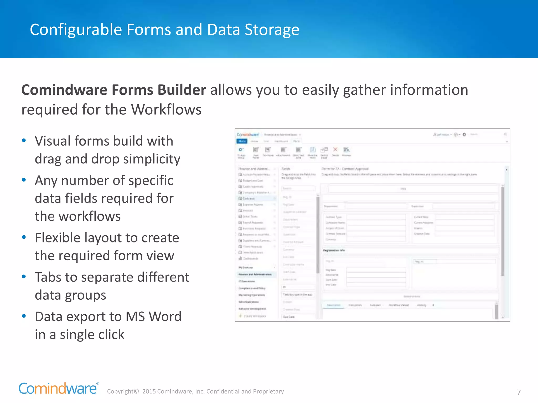 Copyright© 2015 Comindware, Inc. Confidential and Proprietary 7
Comindware Forms Builder allows you to easily gather information
required for the Workflows
Configurable Forms and Data Storage
• Visual forms build with
drag and drop simplicity
• Any number of specific
data fields required for
the workflows
• Flexible layout to create
the required form view
• Tabs to separate different
data groups
• Data export to MS Word
in a single click
 