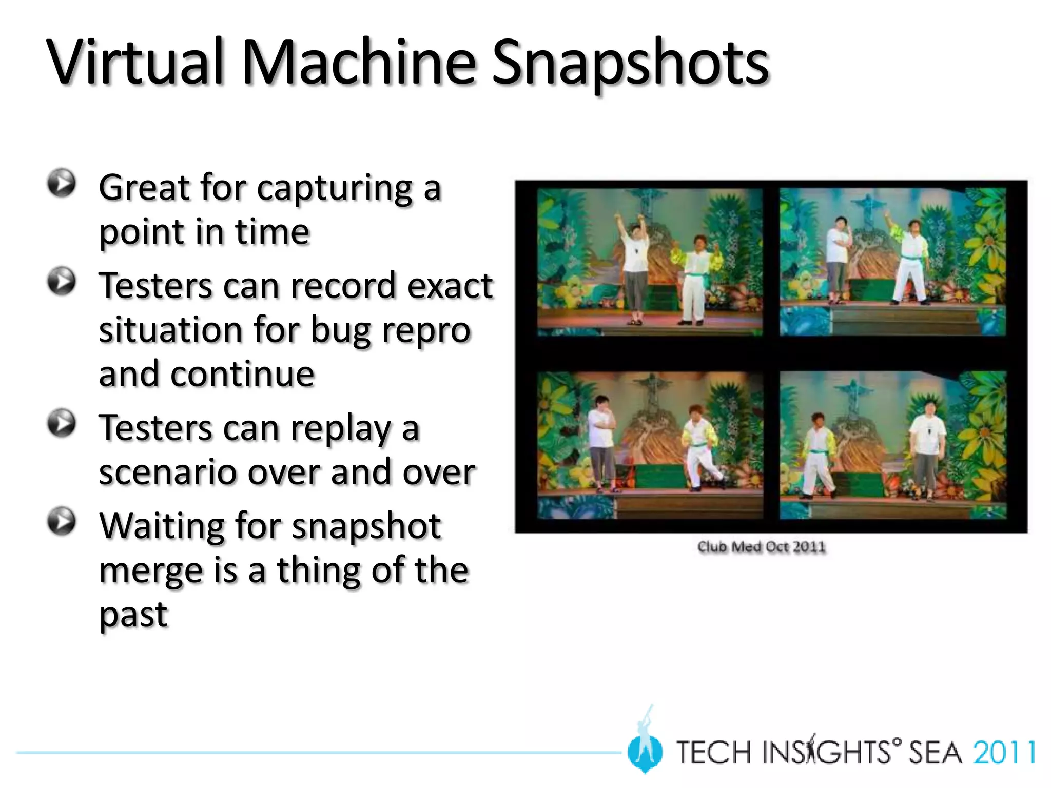 Virtual Machine Snapshots
 Great for capturing a
 point in time
 Testers can record exact
 situation for bug repro
 and continue
 Testers can replay a
 scenario over and over
 Waiting for snapshot
 merge is a thing of the
 past
 