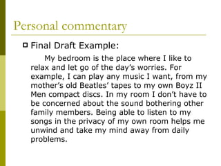 Personal commentary Final Draft Example:  My bedroom is the place where I like to relax and let go of the day’s worries. For example, I can play any music I want, from my mother’s old Beatles’ tapes to my own Boyz II Men compact discs. In my room I don’t have to be concerned about the sound bothering other family members. Being able to listen to my songs in the privacy of my own room helps me unwind and take my mind away from daily problems. 