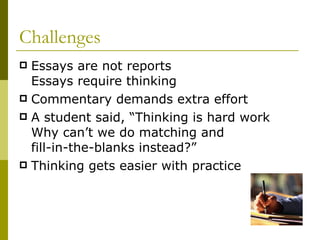 Challenges  Essays are not reports  Essays require thinking Commentary demands extra effort  A student said, “Thinking is hard work Why can’t we do matching and  fill-in-the-blanks instead?”  Thinking gets easier with practice 