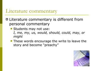 Literature commentary Literature commentary is different from personal commentary Students may not use:  I, me, my, us, would, should, could, may, or might These words encourage the write to leave the story and become “preachy” 