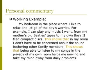 Personal commentary Working Example:   My bedroom is the place where I like to relax and let go of the day’s worries. For example, I can play any music I want, from my mother’s old Beatles’ tapes to my own Boyz II Men compact discs.  This shows that  in my room I don’t have to be concerned about the sound bothering other family members.  This shows that  being able to listen to my songs in the privacy of my own room helps me unwind and take my mind away from daily problems. 