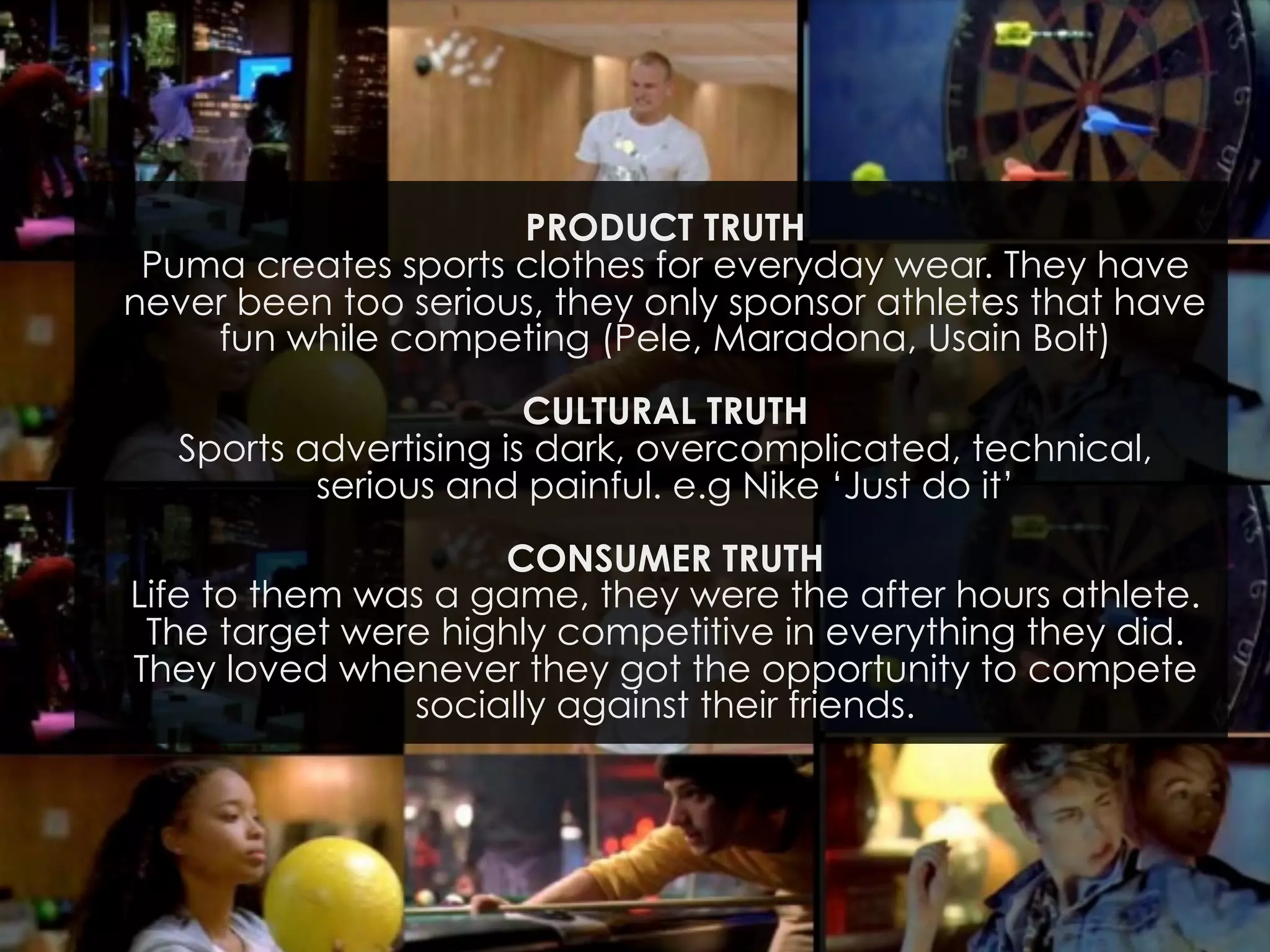 PRODUCT TRUTH
Puma creates sports clothes for everyday wear. They have
never been too serious, they only sponsor athletes that have
fun while competing (Pele, Maradona, Usain Bolt)
CULTURAL TRUTH
Sports advertising is dark, overcomplicated, technical,
serious and painful. e.g Nike ‘Just do it’
CONSUMER TRUTH
Life to them was a game, they were the after hours athlete.
The target were highly competitive in everything they did.
They loved whenever they got the opportunity to compete
socially against their friends.

 