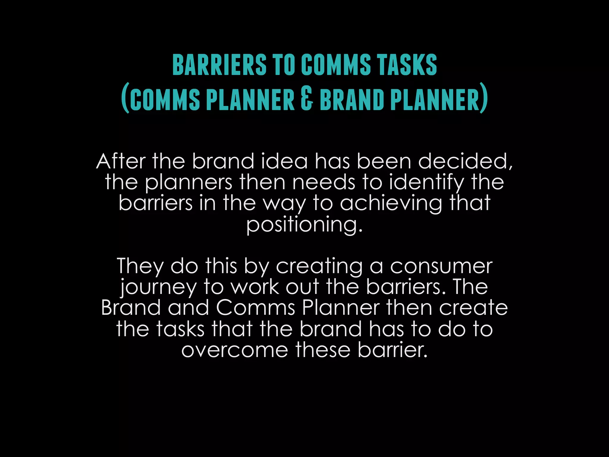 barriers to comms tasks
(comms planner & brand planner)
After the brand idea has been decided,
the planners then needs to identify the
barriers in the way to achieving that
positioning.
They do this by creating a consumer
journey to work out the barriers. The
Brand and Comms Planner then create
the tasks that the brand has to do to
overcome these barrier.

 