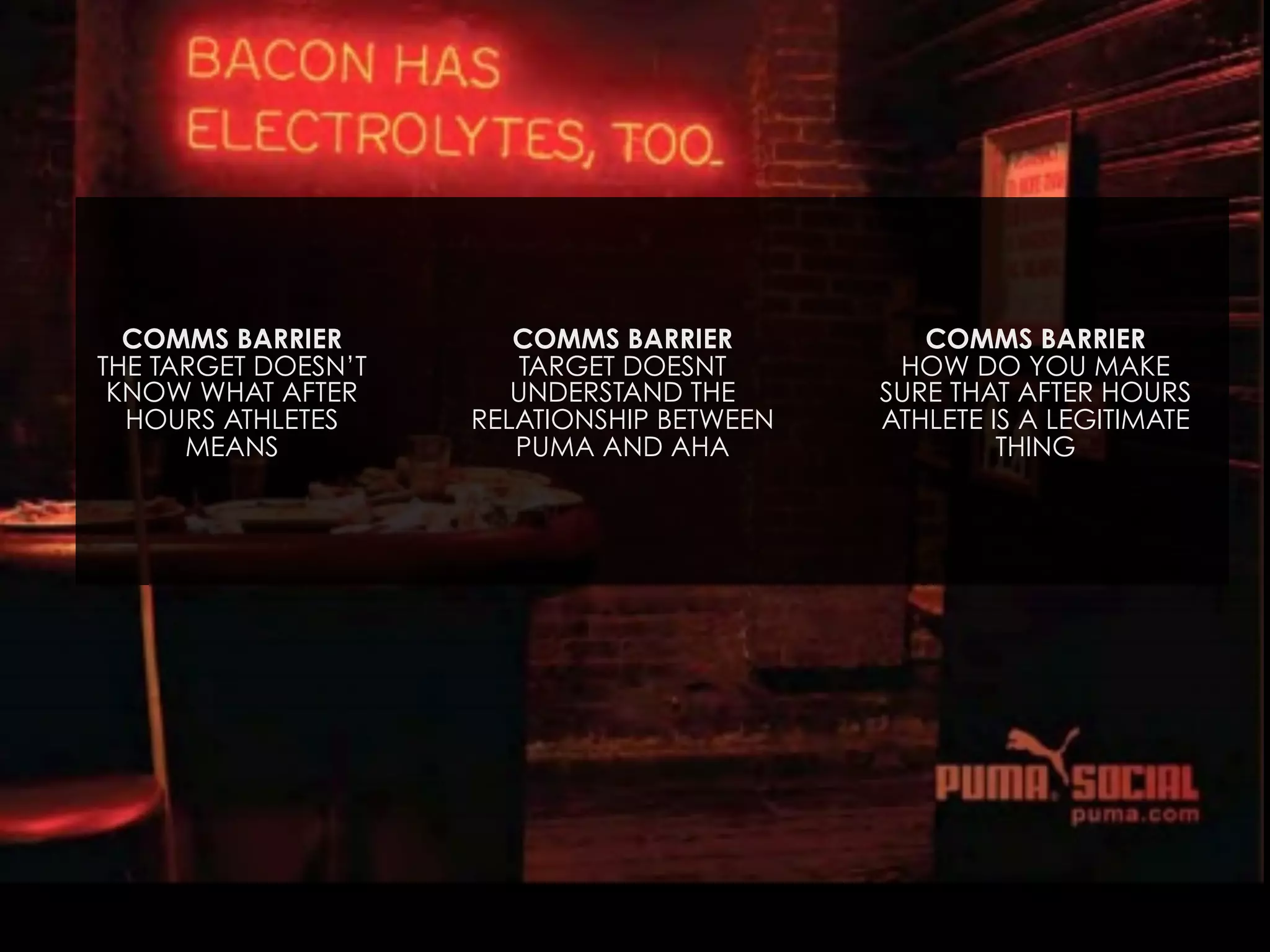 COMMS BARRIER
THE TARGET DOESN’T
KNOW WHAT AFTER
HOURS ATHLETES
MEANS

COMMS BARRIER
TARGET DOESNT
UNDERSTAND THE
RELATIONSHIP BETWEEN
PUMA AND AHA

COMMS BARRIER
HOW DO YOU MAKE
SURE THAT AFTER HOURS
ATHLETE IS A LEGITIMATE
THING

 