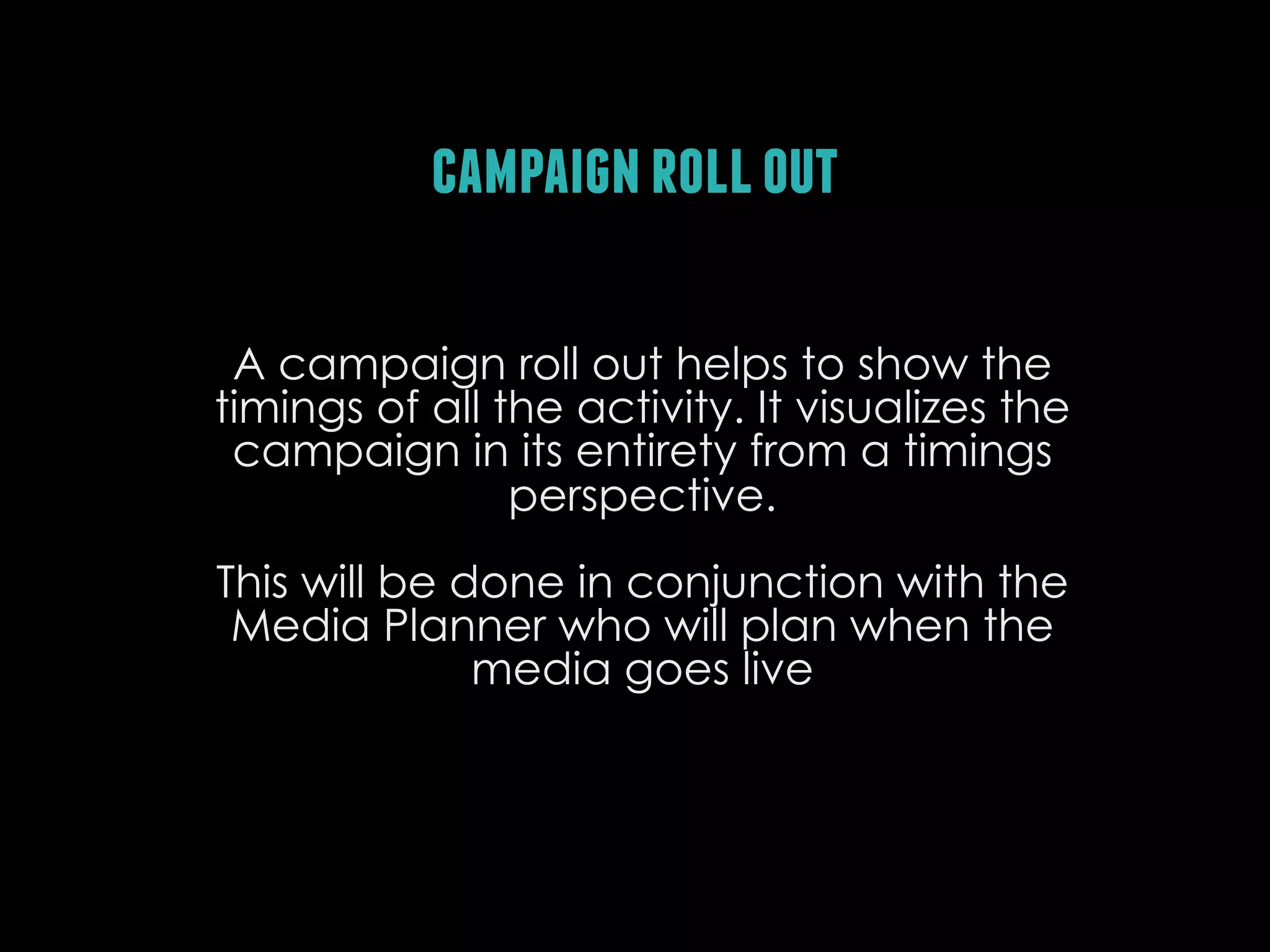 campaign roll out
A campaign roll out helps to show the
timings of all the activity. It visualizes the
campaign in its entirety from a timings
perspective.
This will be done in conjunction with the
Media Planner who will plan when the
media goes live

 