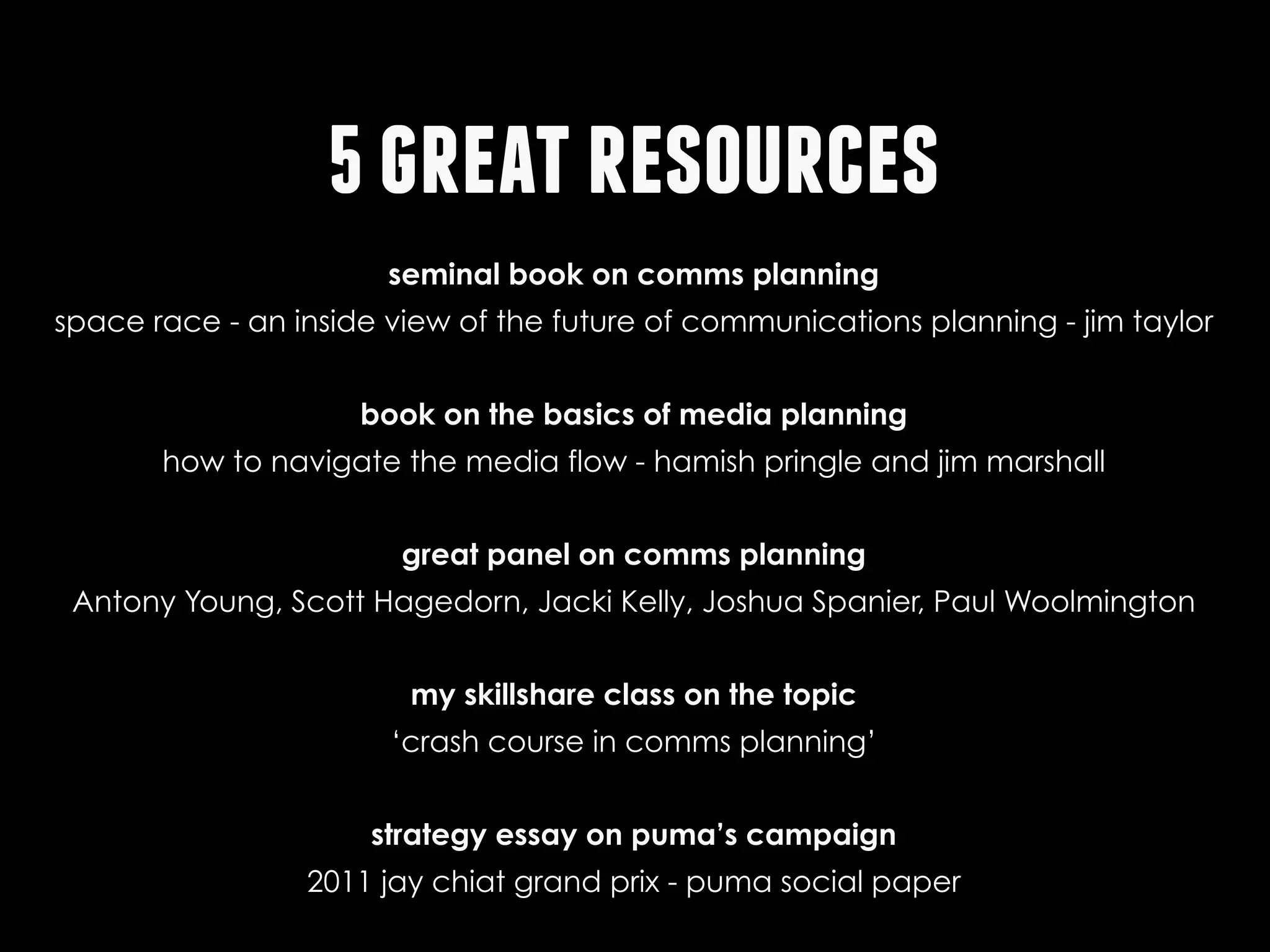 5 great resources
seminal book on comms planning
space race - an inside view of the future of communications planning - jim taylor
book on the basics of media planning
how to navigate the media flow - hamish pringle and jim marshall
great panel on comms planning
Antony Young, Scott Hagedorn, Jacki Kelly, Joshua Spanier, Paul Woolmington
my skillshare class on the topic
‘crash course in comms planning’
strategy essay on puma’s campaign
2011 jay chiat grand prix - puma social paper

 