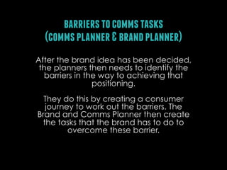 barriers to comms tasks
(comms planner & brand planner)
After the brand idea has been decided,
the planners then needs to identify the
barriers in the way to achieving that
positioning.
They do this by creating a consumer
journey to work out the barriers. The
Brand and Comms Planner then create
the tasks that the brand has to do to
overcome these barrier.

 
