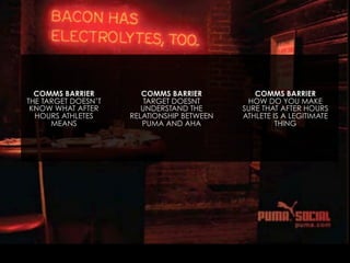 COMMS BARRIER
THE TARGET DOESN’T
KNOW WHAT AFTER
HOURS ATHLETES
MEANS

COMMS BARRIER
TARGET DOESNT
UNDERSTAND THE
RELATIONSHIP BETWEEN
PUMA AND AHA

COMMS BARRIER
HOW DO YOU MAKE
SURE THAT AFTER HOURS
ATHLETE IS A LEGITIMATE
THING

 