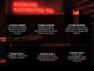 COMMS BARRIER
THE TARGET DOESN’T
KNOW WHAT AFTER
HOURS ATHLETES
MEANS

COMMS TASK 1
ESTABLISH THE AFTER
HOURS ATHLETE

COMMS BARRIER
TARGET DOESNT
UNDERSTAND THE
RELATIONSHIP BETWEEN
PUMA AND AHA

COMMS TASK 2
SHOW HOW PUMA
ADDS VALUE TO AFTER
HOURS ATHLETES

COMMS BARRIER
HOW DO YOU MAKE
SURE THAT AFTER HOURS
ATHLETE IS A LEGITIMATE
THING

COMMS TASK 3
INVITE NEW
CONSUMERS TO BE
AN AFTER HOURS
ATHLETES

 