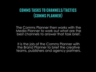 comms tasks to channels/tactics
(comms planner)
The Comms Planner then works with the
Media Planner to work out what are the
best channels to answer that task brief.
It is the job of the Comms Planner with
the Brand Planner to brief the creative
teams, publishers and agency partners.

 