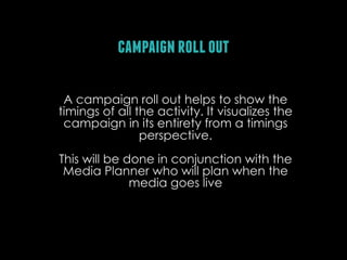 campaign roll out
A campaign roll out helps to show the
timings of all the activity. It visualizes the
campaign in its entirety from a timings
perspective.
This will be done in conjunction with the
Media Planner who will plan when the
media goes live

 