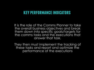 key performance indicators
It is the role of the Comms Planner to take
the overall business objectives and break
them down into specific goals/targets for
the comms tasks and the executions that
answer that task.
They then must implement the tracking of
these tasks and report and optimize the
performance of the executions

 