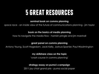 5 great resources
seminal book on comms planning
http://www.amazon.com/Space-Race-Inside-Communications-Planning/dp/0470094516http://
spacewww.amazon.com/Space-Race-Inside-Communications-Planning/dp/0470094516
race - an inside view of the future of communications planning - jim taylor

http://www.amazon.com/Spending-Advertising-Money-Digital-ebook/dp/B006GOXM5Y/
book on the basics of media planning
ref=sr_1_1?s=books&ie=UTF8&qid=1382405577&sr=1-1&keywords=how+to+navigate+the
how to navigate the media flow - hamish pringle and jim marshall
+media+ﬂowhttp://www.amazon.com/Spending-Advertising-Money-Digital-ebook/dp/
great panel on comms planning
http://www.viddler.com/v/e47bf0e5http://www.viddler.com/v/e47bf0e5http://www.viddler.com/v/
e47bf0e5http://www.viddler.com/v/e47bf0e5http://www.viddler.com/v/e47bf0e5
Antony Young, Scott Hagedorn, Jacki Kelly, Joshua Spanier, Paul Woolmington
my skillshare class on the topic
http://www.skillshare.com/classes/social-good/Communications-Planning-Crash-Course/
527585589/http://www.skillshare.com/classes/social-good/Communications-Planning-Crash‘crash course in comms planning’
Course/527585589/
strategy essay on puma’s campaign
http://www.jaychiatawards.com/documents/winners2011/gold_droga5_puma.pdfhttp://
www.jaychiatawards.com/documents/winners2011/gold_droga5_puma.pdf
2011 jay chiat grand prix - puma social paper

 
