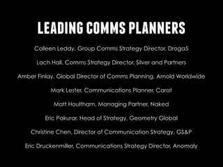 leading comms planners
https://twitter.com/colleddyhttps://twitter.com/colleddy
Colleen Leddy, Group Comms Strategy Director, Droga5
https://twitter.com/lachhallhttps://twitter.com/lachhall
Lach Hall, Comms Strategy Director, Silver and Partners
Amber Finlay, Global Director of Comms Planning, Arnold Worldwide
https://twitter.com/its_amberhttps://twitter.com/https://

https://twitter.com/Lestermarkyhttps://twitter.com/Lestermarky
Mark Lester, Communications Planner, Carat
https://twitter.com/MJH001https://twitter.com/MJH001
Matt Houltham, Managing Partner, Naked
Eric Pakurar, Head of Strategy, Geometry Global
https://twitter.com/pakyouarehttps://twitter.com/pakyouare

http://www.linkedin.com/pub/christine-chen/4/503/84bhttp://
Christine Chen, Director of Communication Strategy, GS&P

Eric Druckenmiller, Communications Strategy Director, Anomaly
http://www.linkedin.com/in/ericdruckenmillerhttp://www.linkedin.com/

 