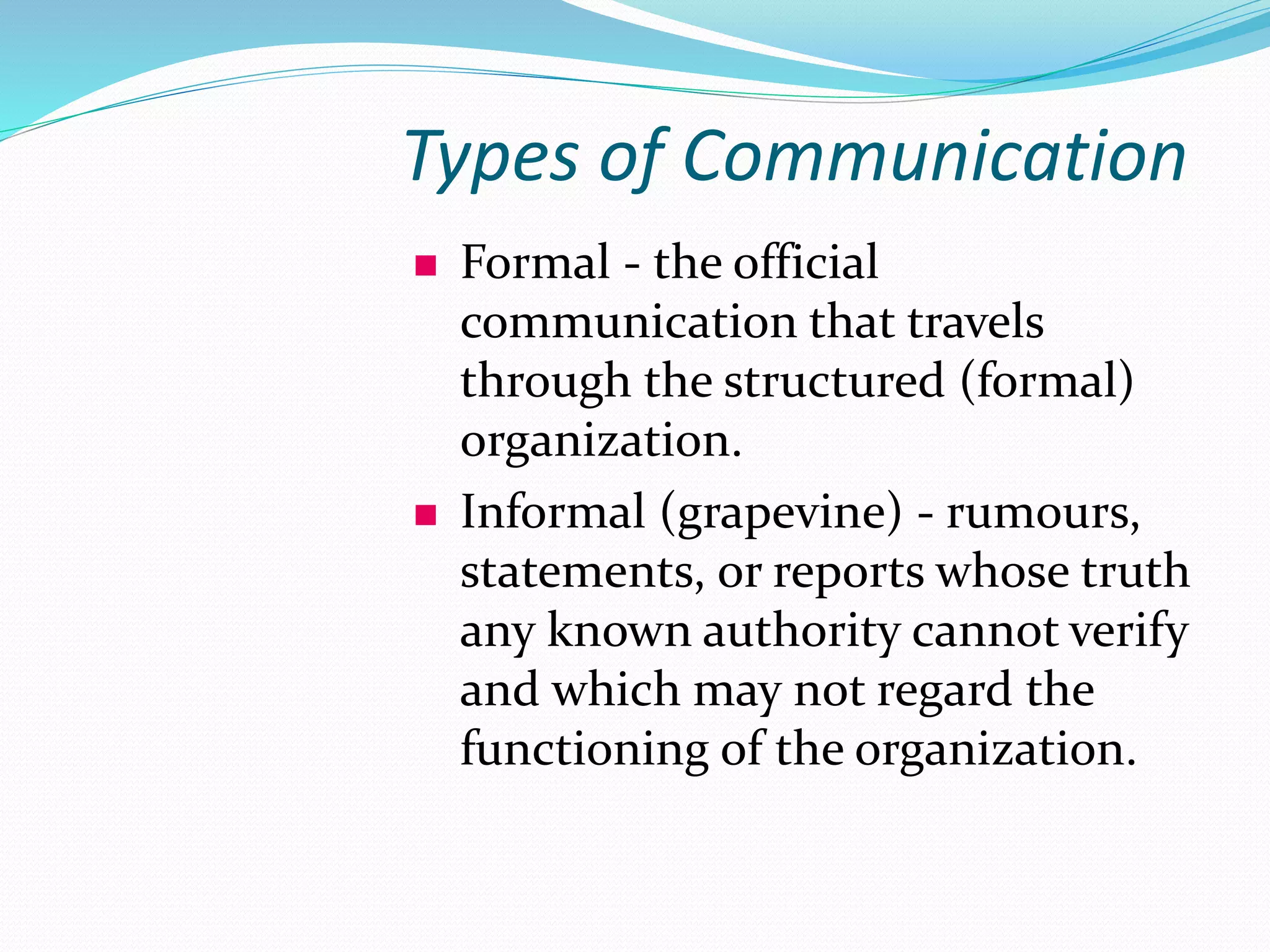 Types of Communication
 Formal - the official
communication that travels
through the structured (formal)
organization.
 Informal (grapevine) - rumours,
statements, or reports whose truth
any known authority cannot verify
and which may not regard the
functioning of the organization.
 