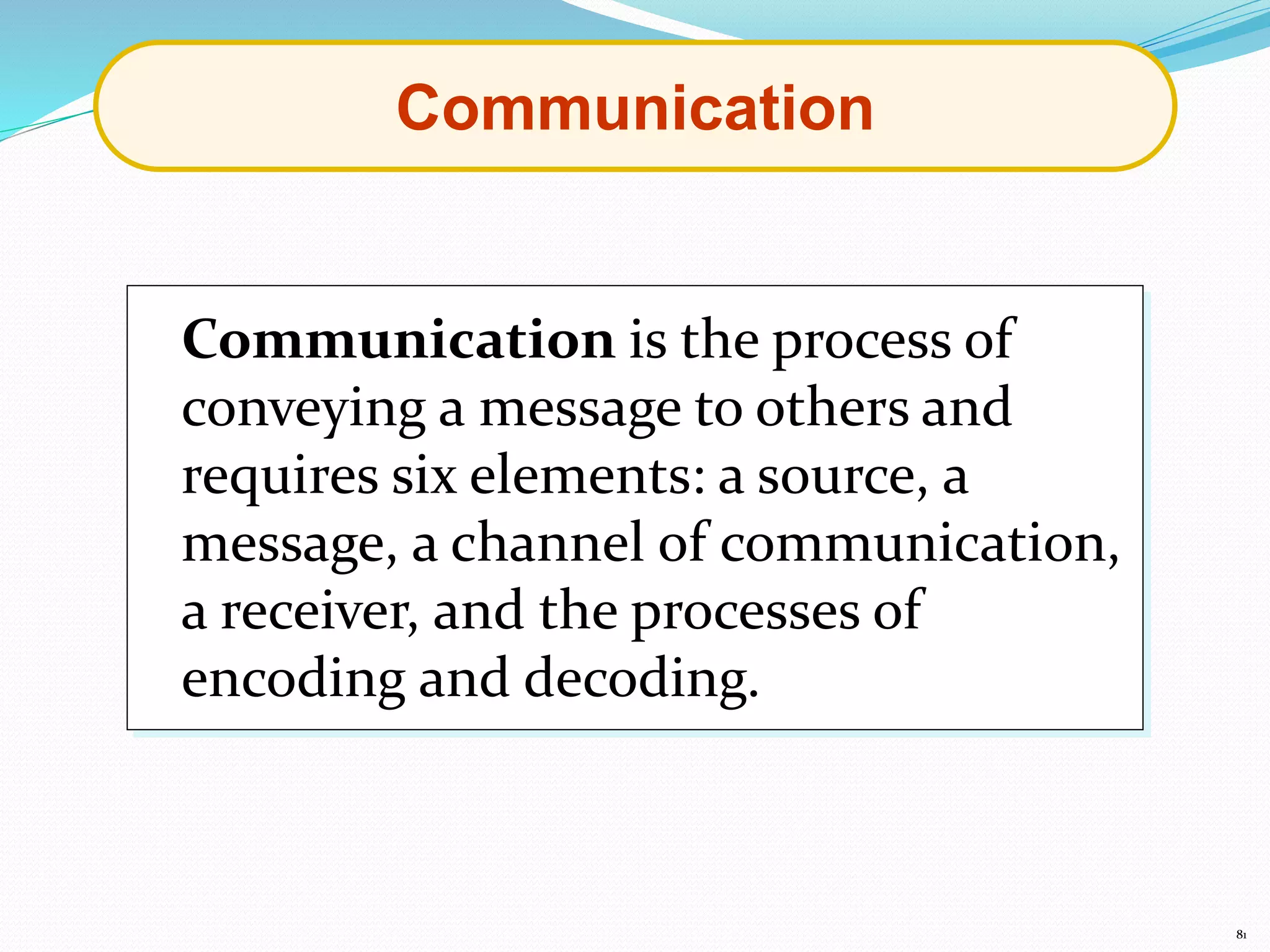 81
Communication
Communication is the process of
conveying a message to others and
requires six elements: a source, a
message, a channel of communication,
a receiver, and the processes of
encoding and decoding.
 