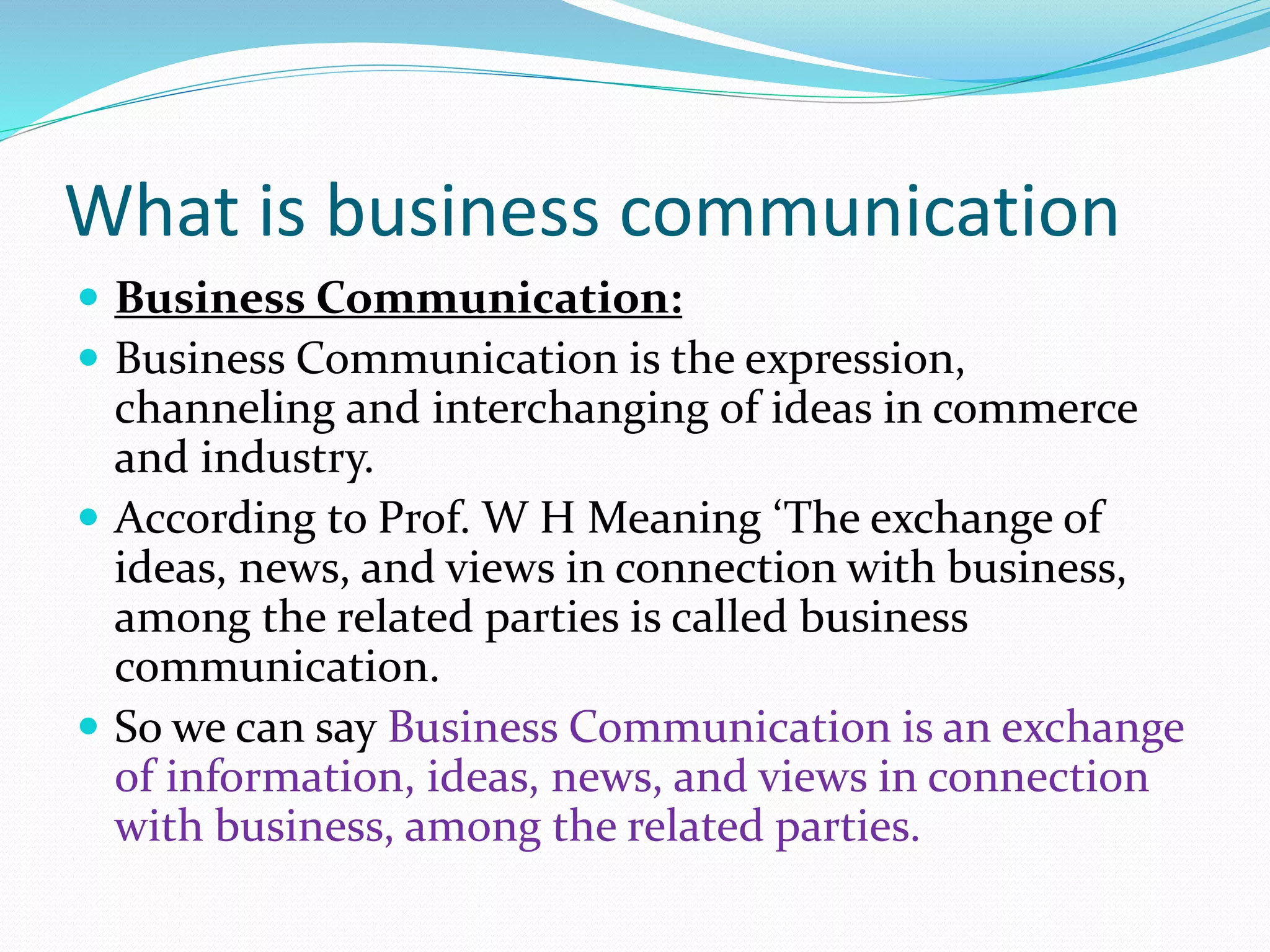 What is business communication
 Business Communication:
 Business Communication is the expression,
channeling and interchanging of ideas in commerce
and industry.
 According to Prof. W H Meaning ‘The exchange of
ideas, news, and views in connection with business,
among the related parties is called business
communication.
 So we can say Business Communication is an exchange
of information, ideas, news, and views in connection
with business, among the related parties.
 