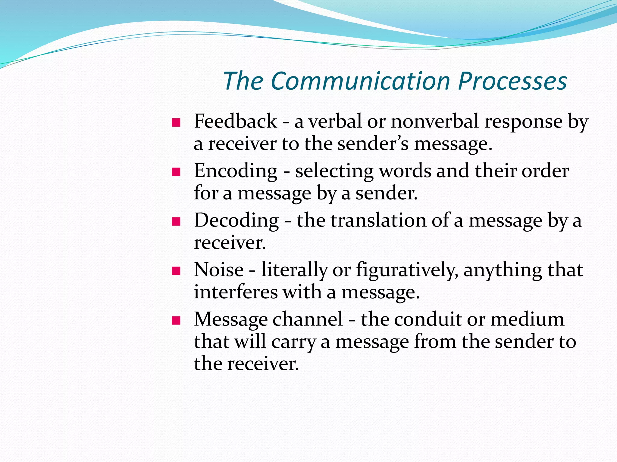 The Communication Processes
 Feedback - a verbal or nonverbal response by
a receiver to the sender’s message.
 Encoding - selecting words and their order
for a message by a sender.
 Decoding - the translation of a message by a
receiver.
 Noise - literally or figuratively, anything that
interferes with a message.
 Message channel - the conduit or medium
that will carry a message from the sender to
the receiver.
 
