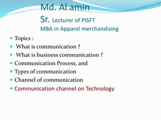 Md. Al amin
Sr. Lecturer of PISFT
MBA in Apparel merchandising
 Topics :
 What is communication ?
 What is business communication ?
 Communication Process, and
 Types of communication
 Channel of communication
 Communication channel on Technology
 