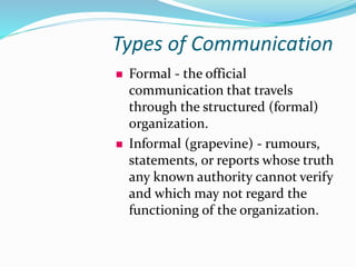 Types of Communication
 Formal - the official
communication that travels
through the structured (formal)
organization.
 Informal (grapevine) - rumours,
statements, or reports whose truth
any known authority cannot verify
and which may not regard the
functioning of the organization.
 
