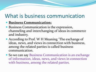 What is business communication
 Business Communication:
 Business Communication is the expression,
channeling and interchanging of ideas in commerce
and industry.
 According to Prof. W H Meaning ‘The exchange of
ideas, news, and views in connection with business,
among the related parties is called business
communication.
 So we can say Business Communication is an exchange
of information, ideas, news, and views in connection
with business, among the related parties.
 