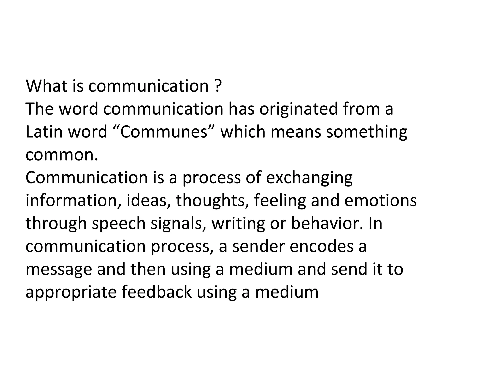 What is communication ?
The word communication has originated from a
Latin word “Communes” which means something
common.
Communication is a process of exchanging
information, ideas, thoughts, feeling and emotions
through speech signals, writing or behavior. In
communication process, a sender encodes a
message and then using a medium and send it to
appropriate feedback using a medium