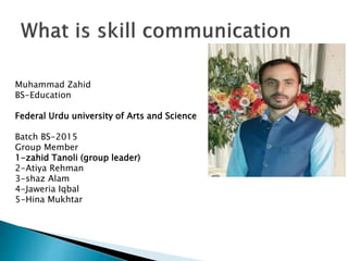 Muhammad Zahid
BS-Education
Federal Urdu university of Arts and Science
Batch BS-2015
Group Member
1-zahid Tanoli (group leader)
2-Atiya Rehman
3-shaz Alam
4-Jaweria Iqbal
5-Hina Mukhtar
 