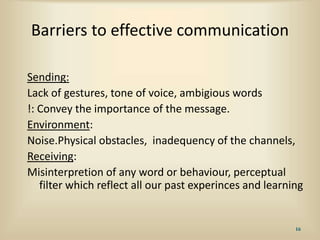 Barriers to effective communication
Sending:
Lack of gestures, tone of voice, ambigious words
!: Convey the importance of the message.
Environment:
Noise.Physical obstacles, inadequency of the channels,
Receiving:
Misinterpretion of any word or behaviour, perceptual
filter which reflect all our past experinces and learning
16
 