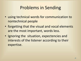 Problems in Sending
• using technical words for communication to
nontechnical people
• forgetting that the visual and vocal elements
are the most important, words less.
• Ignoring the situation, expectencies and
interests of the listener according to their
expertise.
17
 