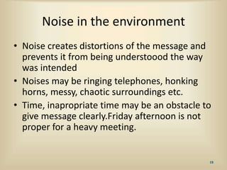 Noise in the environment
• Noise creates distortions of the message and
prevents it from being understoood the way
was intended
• Noises may be ringing telephones, honking
horns, messy, chaotic surroundings etc.
• Time, inapropriate time may be an obstacle to
give message clearly.Friday afternoon is not
proper for a heavy meeting.
18
 