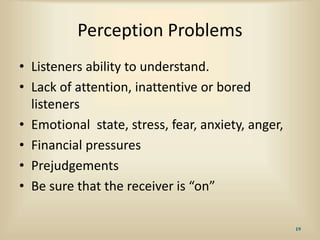 Perception Problems
• Listeners ability to understand.
• Lack of attention, inattentive or bored
listeners
• Emotional state, stress, fear, anxiety, anger,
• Financial pressures
• Prejudgements
• Be sure that the receiver is “on”
19
 
