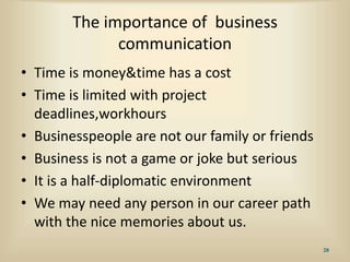 The importance of business
communication
• Time is money&time has a cost
• Time is limited with project
deadlines,workhours
• Businesspeople are not our family or friends
• Business is not a game or joke but serious
• It is a half-diplomatic environment
• We may need any person in our career path
with the nice memories about us.
20
 